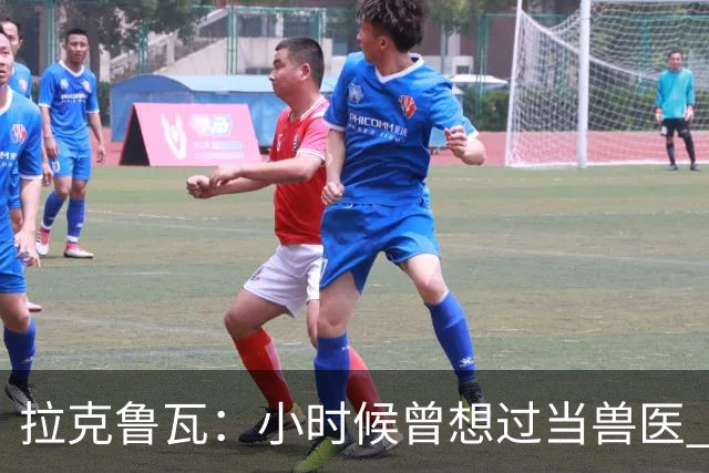拉克鲁瓦：小时候曾想过当兽医 我四岁开始踢球当时踢的是门将