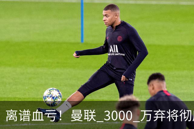 离谱血亏！曼联 3000 万弃将彻底封神！实力碾压全欧