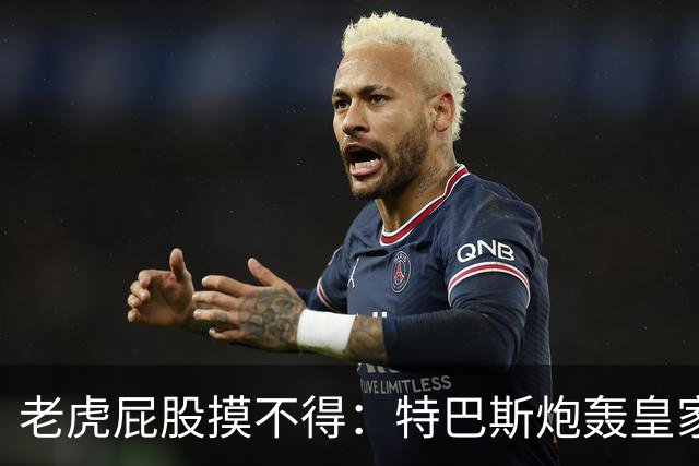 老虎屁股摸不得：特巴斯炮轰皇家马德里面临两年禁赛