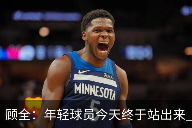 顾全：年轻球员今天终于站出来 本赛季重点培养吴铠博和孙浩钦