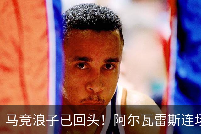 马竞浪子已回头！阿尔瓦雷斯连场破门+公开道歉